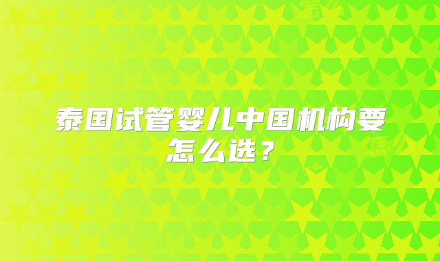 泰国试管婴儿中国机构要怎么选?