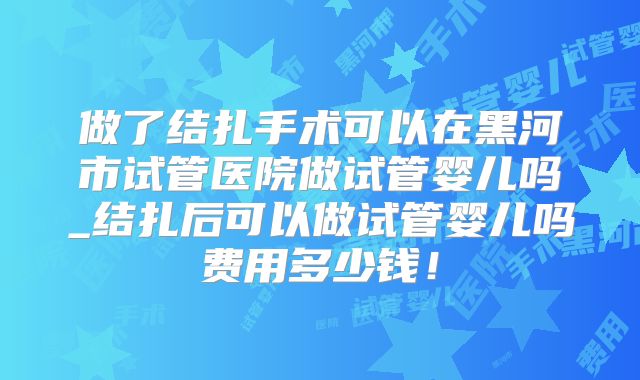 做了结扎手术可以在黑河市试管医院做试管婴儿吗_结扎后可以做试管婴儿吗费用多少钱!