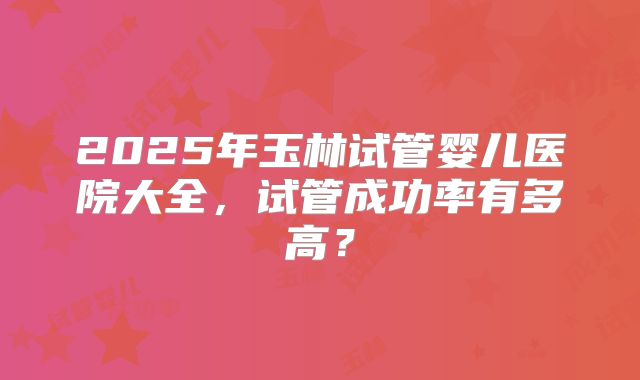 2025年玉林试管婴儿医院大全,试管成功率有多高?