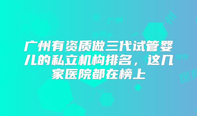 广州有资质做三代试管婴儿的私立机构排名,这几家医院都在榜上