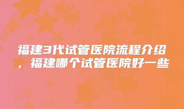 福建3代试管医院流程介绍,福建哪个试管医院好一些