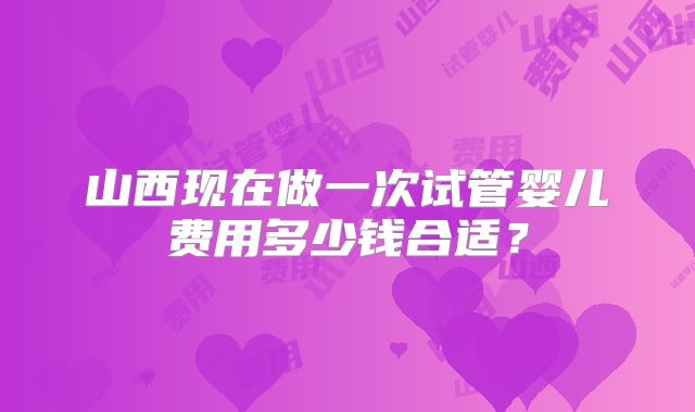 山西现在做一次试管婴儿费用多少钱合适?