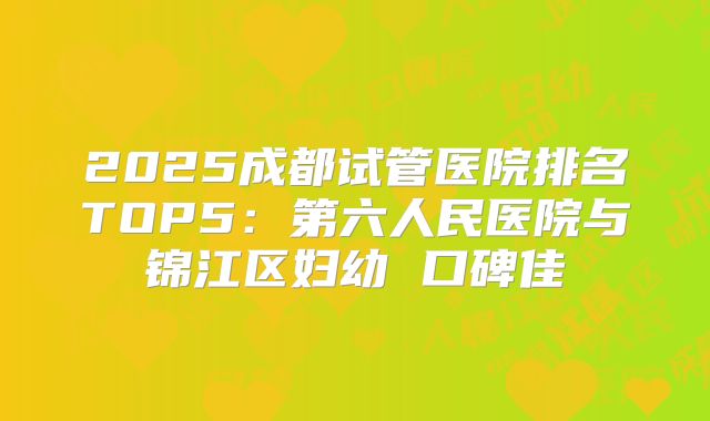 2025成都试管医院排名TOP5:第六人民医院与锦江区妇幼 口碑佳
