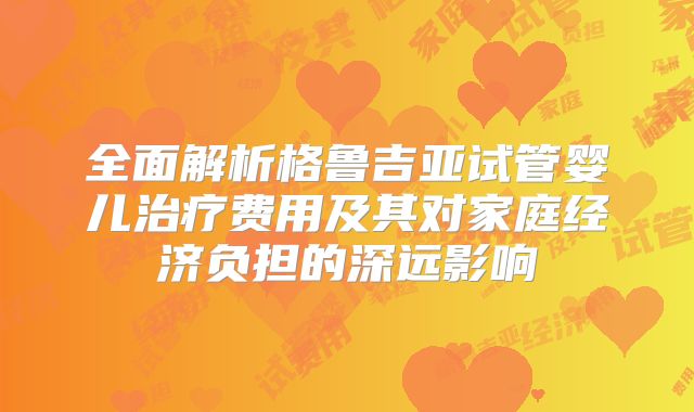 全面解析格鲁吉亚试管婴儿治疗费用及其对家庭经济负担的深远影响