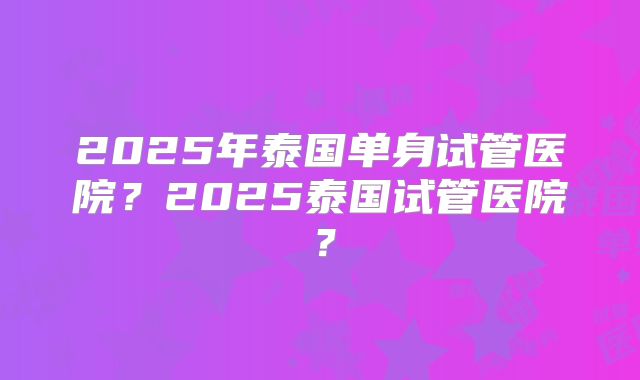2025年泰国单身试管医院?2025泰国试管医院?