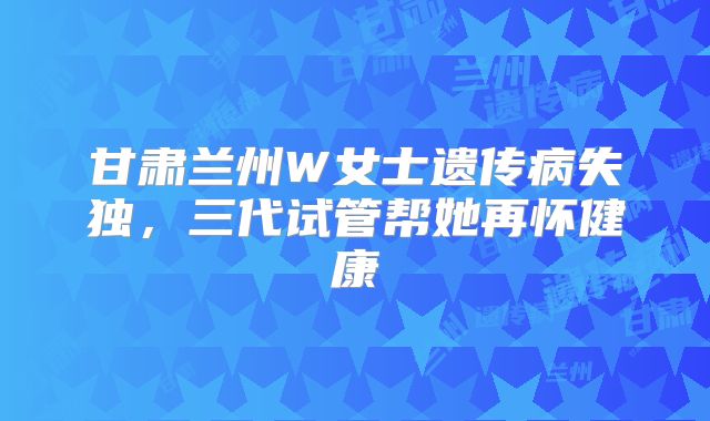甘肃兰州W女士遗传病失独，三代试管帮她再怀健康