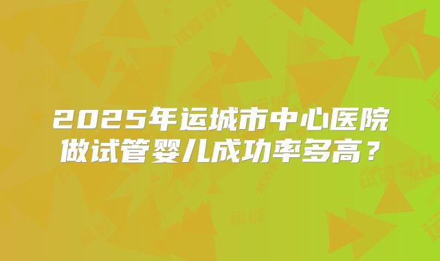 2025年运城市中心医院做试管婴儿成功率多高？