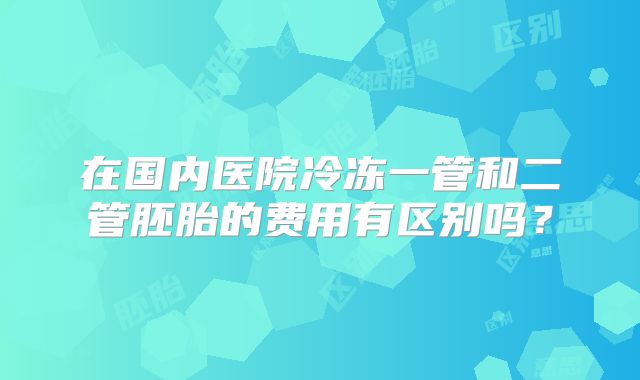 在国内医院冷冻一管和二管胚胎的费用有区别吗?
