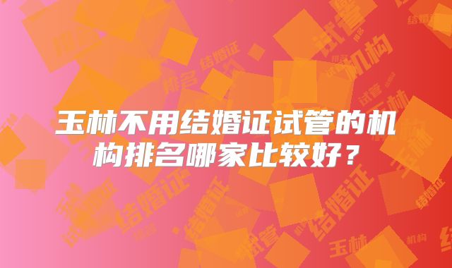 玉林不用结婚证试管的机构排名哪家比较好?