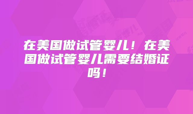 在美国做试管婴儿！在美国做试管婴儿需要结婚证吗！