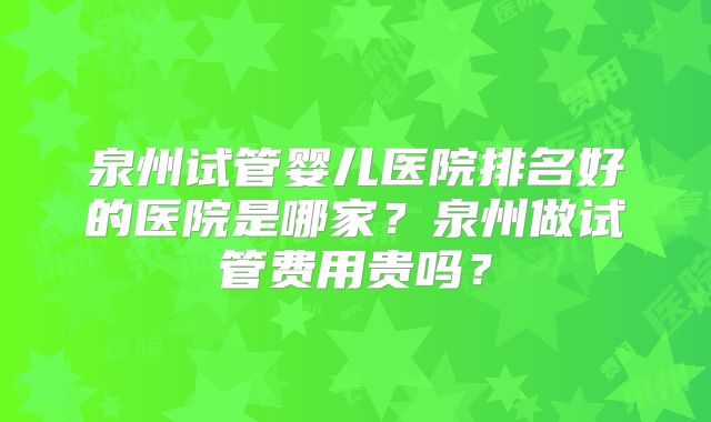 泉州试管婴儿医院排名好的医院是哪家？泉州做试管费用贵吗？