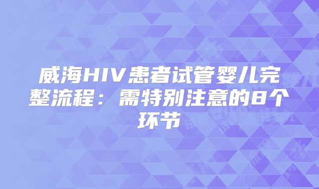 威海HIV患者试管婴儿完整流程：需特别注意的8个环节