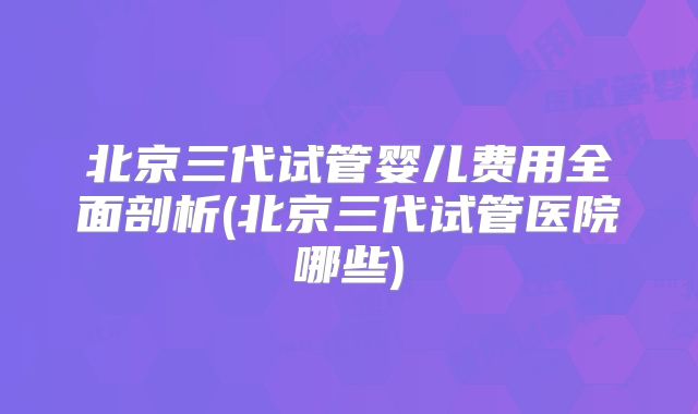 北京三代试管婴儿费用全面剖析(北京三代试管医院哪些)