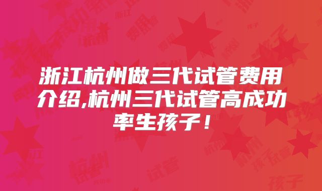 浙江杭州做三代试管费用介绍,杭州三代试管高成功率生孩子!