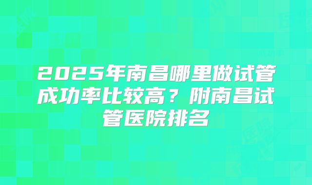 2025年南昌哪里做试管成功率比较高?附南昌试管医院排名