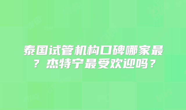 泰国试管机构口碑哪家最?杰特宁最受欢迎吗?