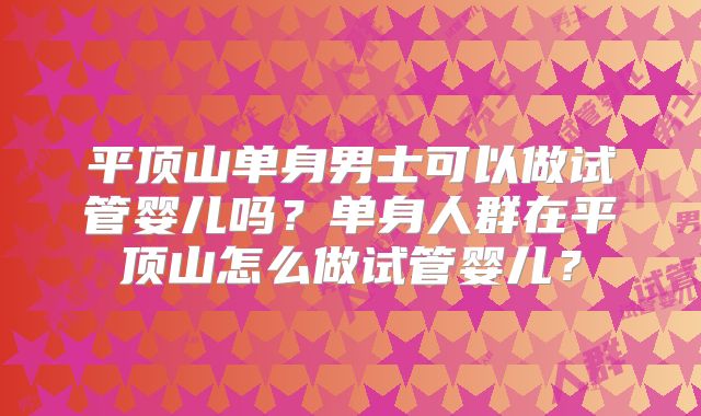 平顶山单身男士可以做试管婴儿吗?单身人群在平顶山怎么做试管婴儿?