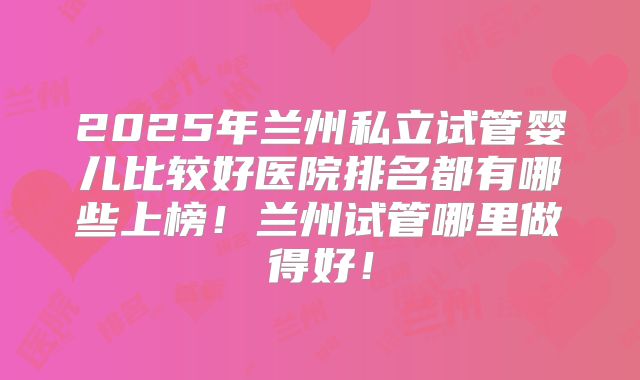 2025年兰州私立试管婴儿比较好医院排名都有哪些上榜!兰州试管哪里做得好!
