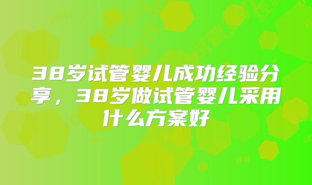 38岁试管婴儿成功经验分享,38岁做试管婴儿采用什么方案好