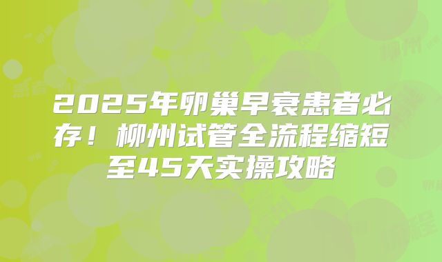2025年卵巢早衰患者必存!柳州试管全流程缩短至45天实操攻略