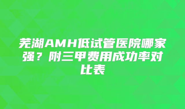 芜湖AMH低试管医院哪家强？附三甲费用成功率对比表