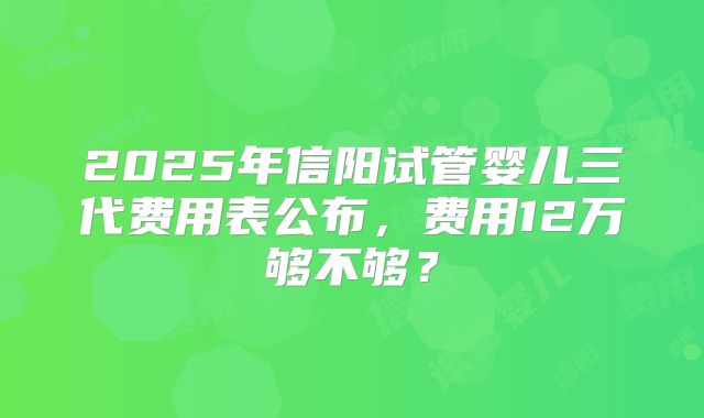 2025年信阳试管婴儿三代费用表公布,费用12万够不够?