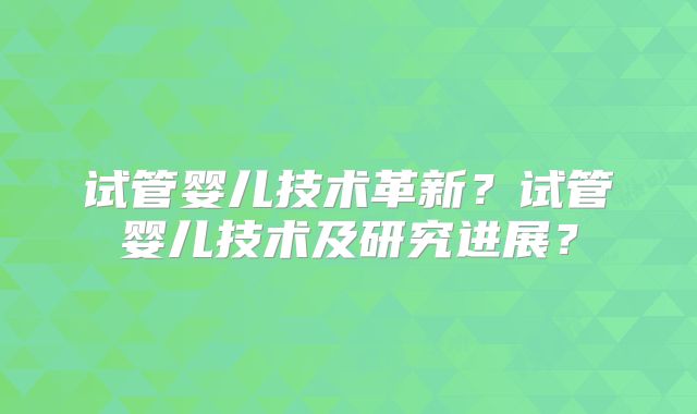 试管婴儿技术革新？试管婴儿技术及研究进展？