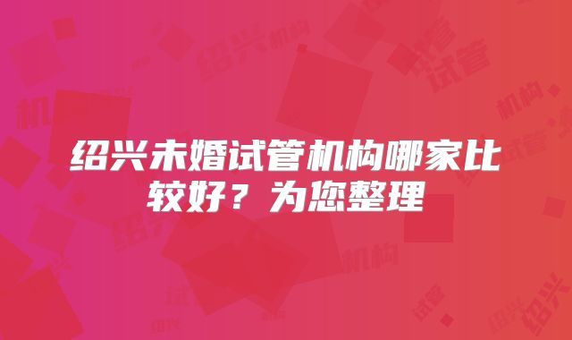 绍兴未婚试管机构哪家比较好?为您整理