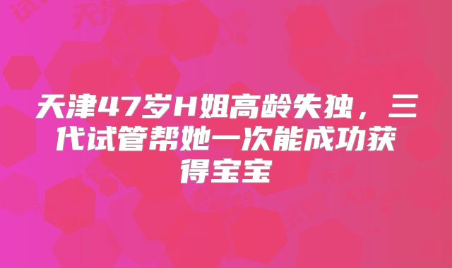 天津47岁H姐高龄失独，三代试管帮她一次能成功获得宝宝