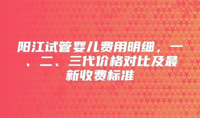 阳江试管婴儿费用明细，一、二、三代价格对比及最新收费标准