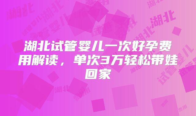 湖北试管婴儿一次好孕费用解读,单次3万轻松带娃回家