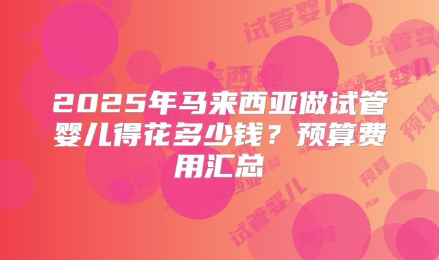 2025年马来西亚做试管婴儿得花多少钱?预算费用汇总
