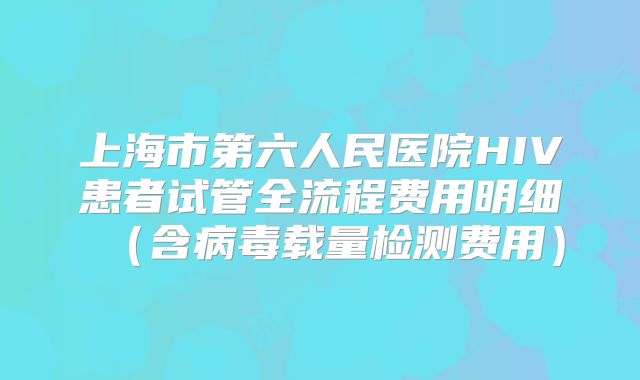 上海市第六人民医院HIV患者试管全流程费用明细(含病毒载量检测费用)