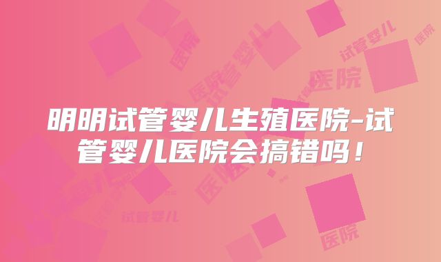 明明试管婴儿生殖医院-试管婴儿医院会搞错吗!