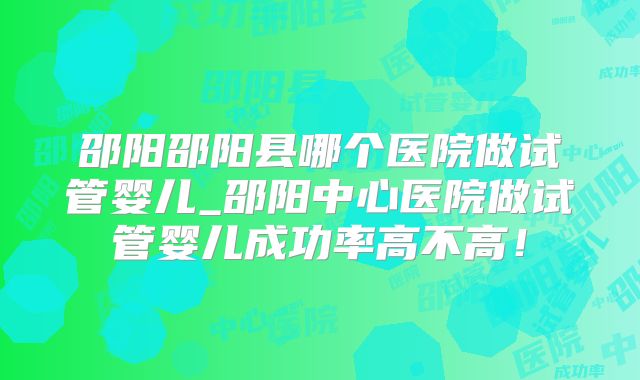 邵阳邵阳县哪个医院做试管婴儿_邵阳中心医院做试管婴儿成功率高不高!