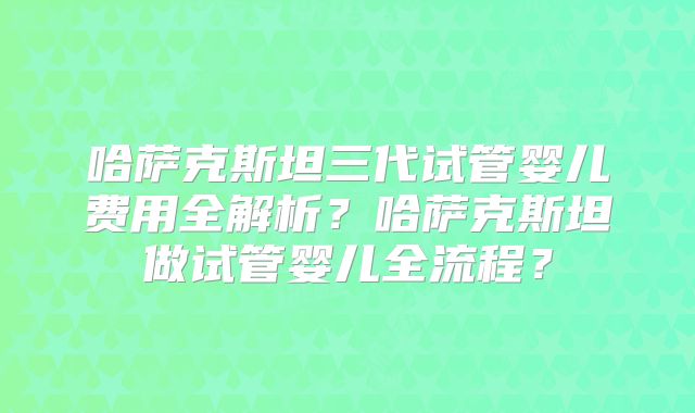 哈萨克斯坦三代试管婴儿费用全解析？哈萨克斯坦做试管婴儿全流程？