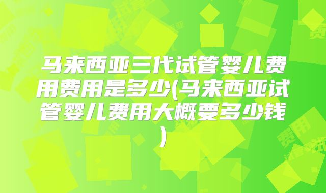 马来西亚三代试管婴儿费用费用是多少(马来西亚试管婴儿费用大概要多少钱)