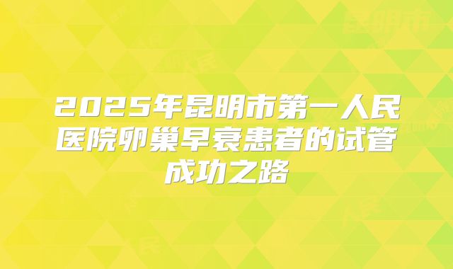 2025年昆明市第一人民医院卵巢早衰患者的试管成功之路