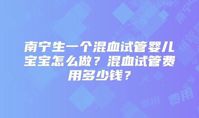 南宁生一个混血试管婴儿宝宝怎么做?混血试管费用多少钱?