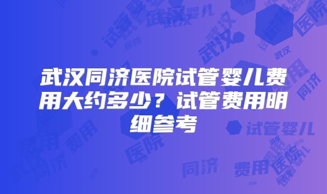 武汉同济医院试管婴儿费用大约多少?试管费用明细参考