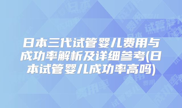 日本三代试管婴儿费用与成功率解析及详细参考(日本试管婴儿成功率高吗)