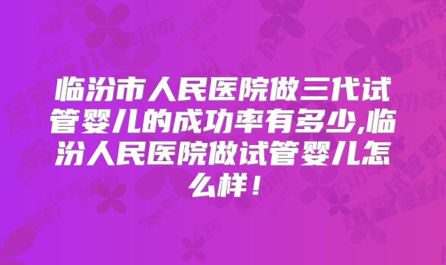 临汾市人民医院做三代试管婴儿的成功率有多少,临汾人民医院做试管婴儿怎么样!