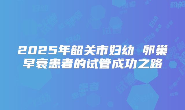 2025年韶关市妇幼 卵巢早衰患者的试管成功之路