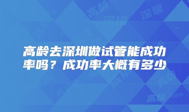 高龄去深圳做试管能成功率吗?成功率大概有多少