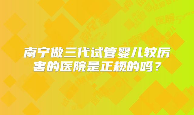 南宁做三代试管婴儿较厉害的医院是正规的吗？