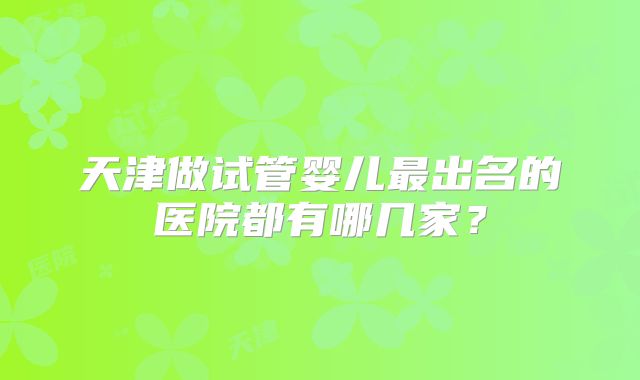 天津做试管婴儿最出名的医院都有哪几家?