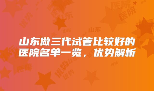 山东做三代试管比较好的医院名单一览,优势解析