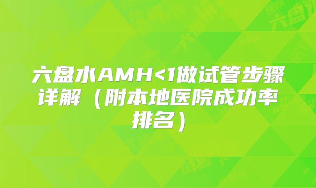 六盘水AMH<1做试管步骤详解（附本地医院成功率排名）