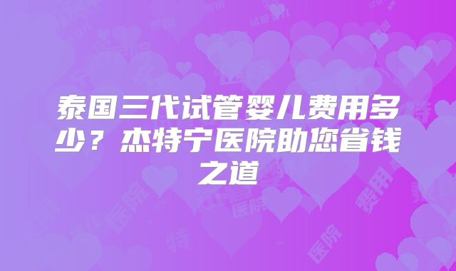 泰国三代试管婴儿费用多少？杰特宁医院助您省钱之道