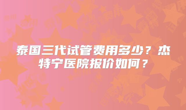 泰国三代试管费用多少？杰特宁医院报价如何？